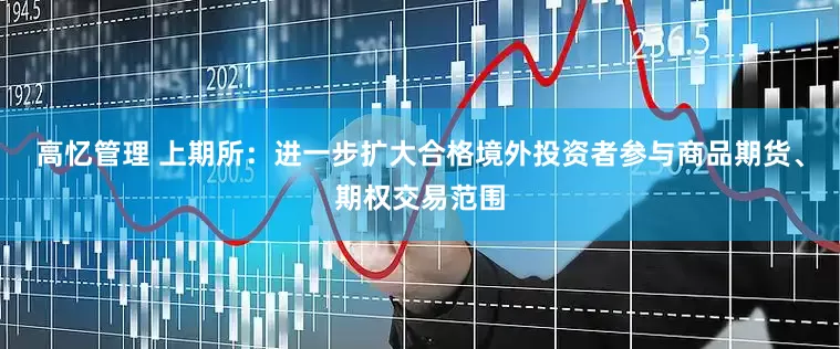 高忆管理 上期所：进一步扩大合格境外投资者参与商品期货、期权交易范围