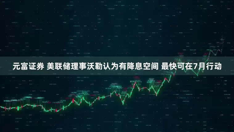 元富证券 美联储理事沃勒认为有降息空间 最快可在7月行动