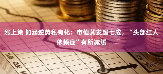 涨上策 如涵逆势私有化：市值蒸发超七成，“头部红人依赖症”有所减缓