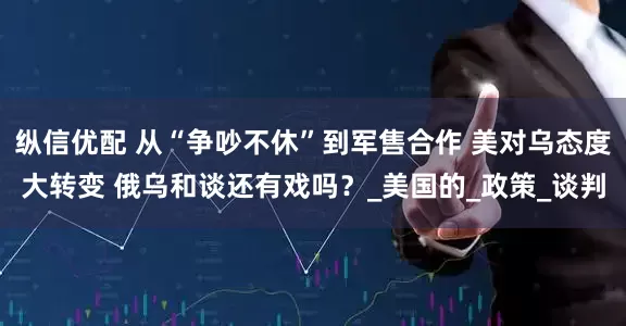纵信优配 从“争吵不休”到军售合作 美对乌态度大转变 俄乌和谈还有戏吗？_美国的_政策_谈判
