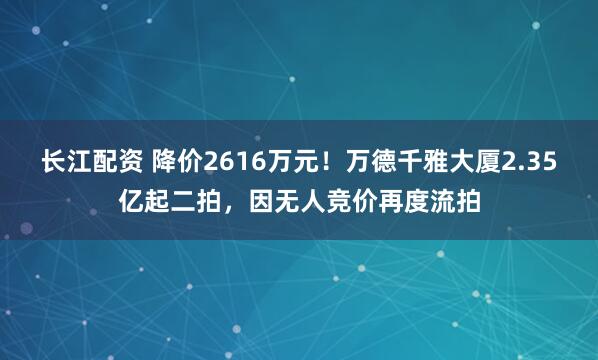 长江配资 降价2616万元！万德千雅大厦2.35亿起二拍，因无人竞价再度流拍