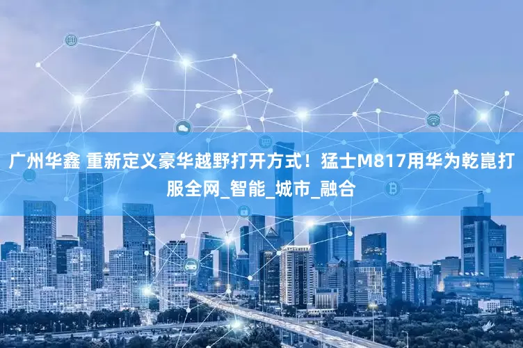 广州华鑫 重新定义豪华越野打开方式！猛士M817用华为乾崑打服全网_智能_城市_融合