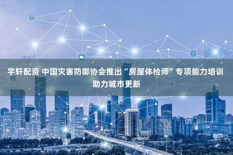 宇轩配资 中国灾害防御协会推出“房屋体检师”专项能力培训 助力城市更新