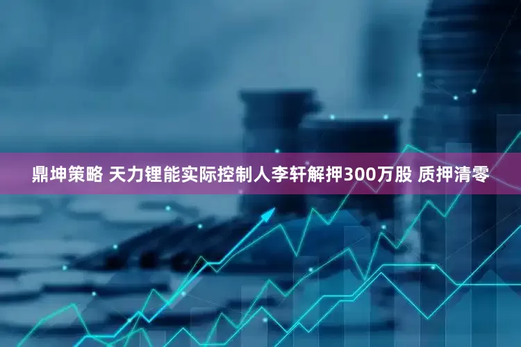 鼎坤策略 天力锂能实际控制人李轩解押300万股 质押清零