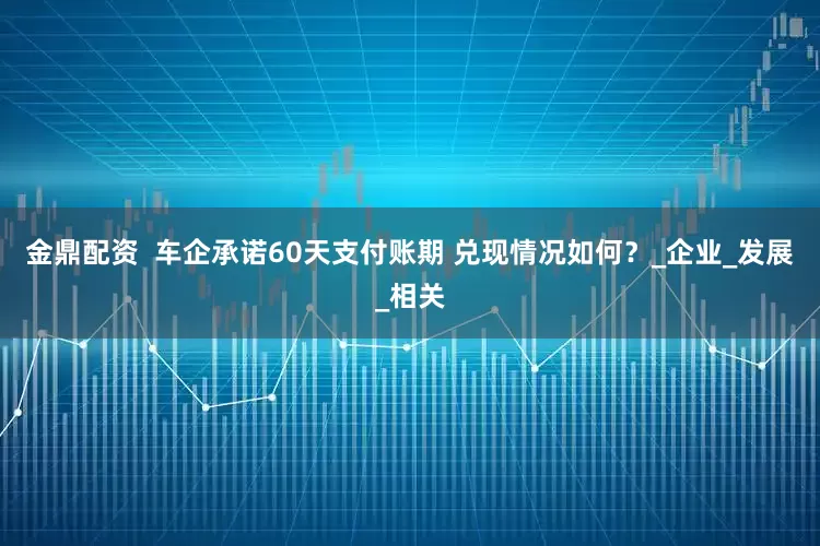 金鼎配资  车企承诺60天支付账期 兑现情况如何？_企业_发展_相关
