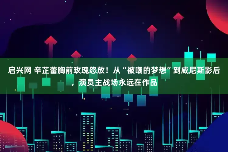 启兴网 辛芷蕾胸前玫瑰怒放！从“被嘲的梦想”到威尼斯影后，演员主战场永远在作品