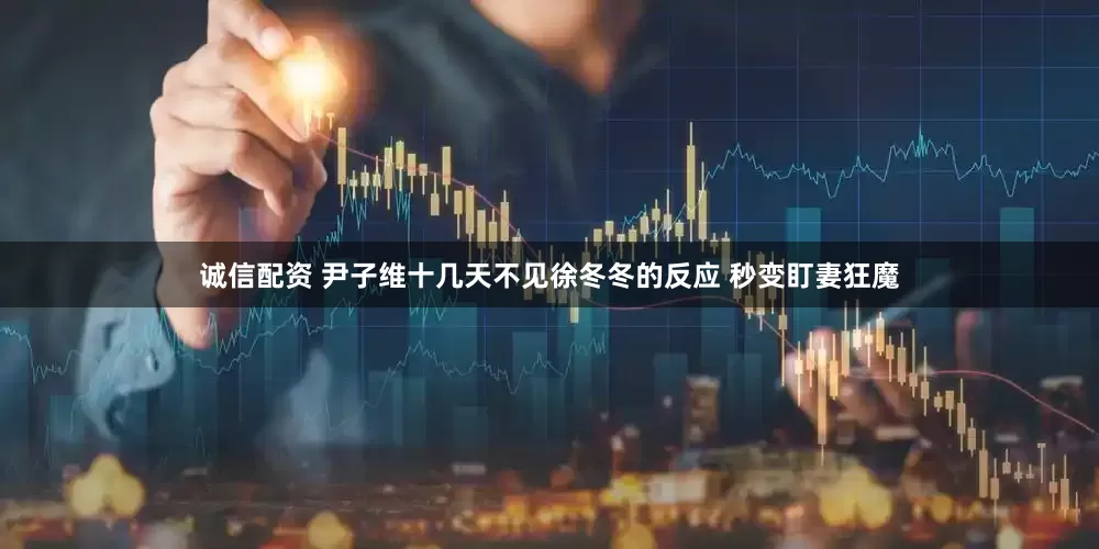 诚信配资 尹子维十几天不见徐冬冬的反应 秒变盯妻狂魔