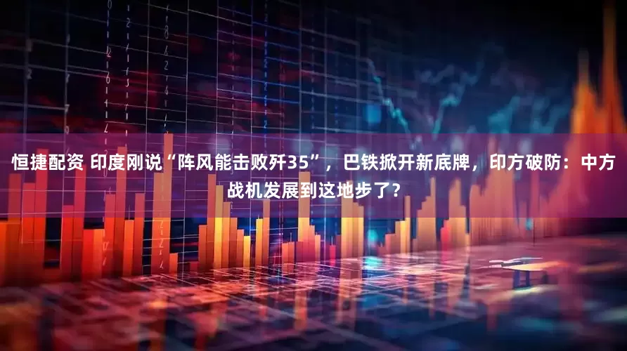 恒捷配资 印度刚说“阵风能击败歼35”,巴铁掀开新底牌,印方破防:中方战机发展到这地步了?