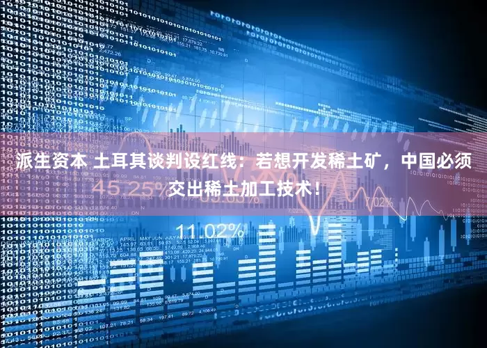 派生资本 土耳其谈判设红线：若想开发稀土矿，中国必须交出稀土加工技术！