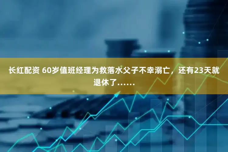 长红配资 60岁值班经理为救落水父子不幸溺亡，还有23天就退休了……