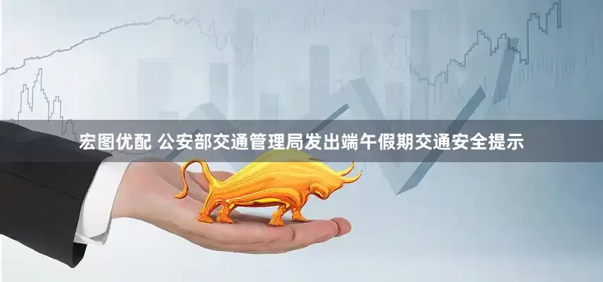宏图优配 公安部交通管理局发出端午假期交通安全提示