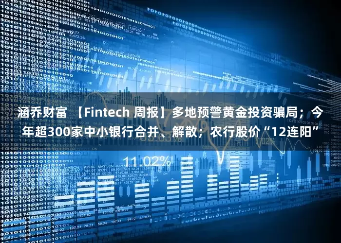涵乔财富 【Fintech 周报】多地预警黄金投资骗局；今年超300家中小银行合并、解散；农行股价“12连阳”