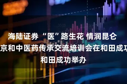 海陆证券 “医”路生花 情润昆仑 2025京和中医药传承交流培训会在和田成功举办