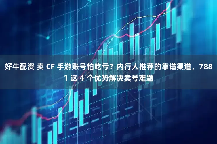 好牛配资 卖 CF 手游账号怕吃亏？内行人推荐的靠谱渠道，7881 这 4 个优势解决卖号难题