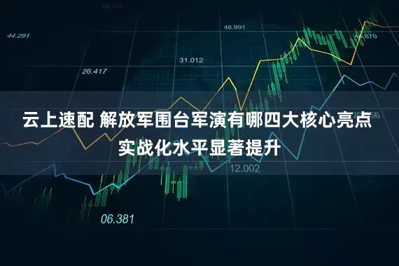 云上速配 解放军围台军演有哪四大核心亮点 实战化水平显著提升