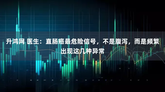 升鸿网 医生：直肠癌最危险信号，不是腹泻，而是频繁出现这几种异常