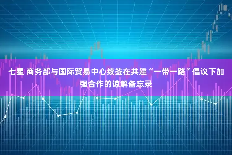 七星 商务部与国际贸易中心续签在共建“一带一路”倡议下加强合作的谅解备忘录