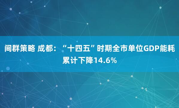 间群策略 成都：“十四五”时期全市单位GDP能耗累计下降14.6%