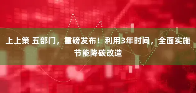 上上策 五部门,重磅发布!利用3年时间,全面实施节能降碳改造