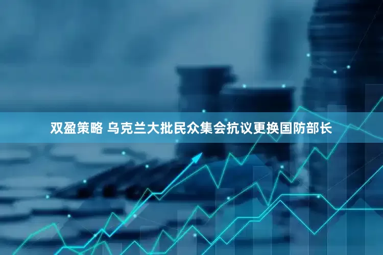 双盈策略 乌克兰大批民众集会抗议更换国防部长